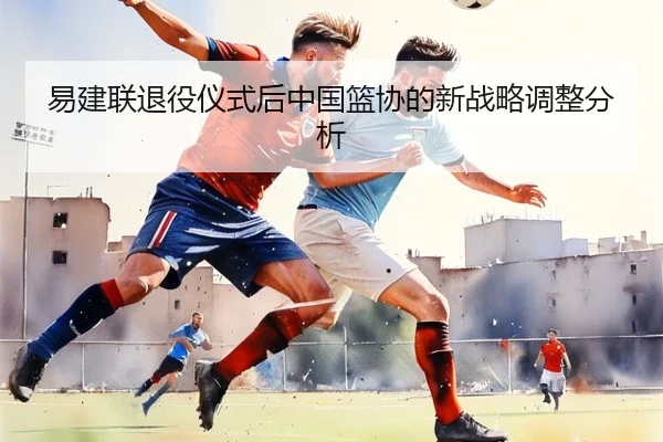 易建联退役仪式后中国篮协的新战略调整分析 - 8868sports